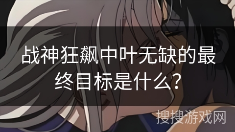 战神狂飙中叶无缺的最终目标是什么？