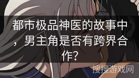 都市极品神医的故事中,男主角是否有跨界合作? 都市极品神医的故事中,男主角是否有跨界合作?