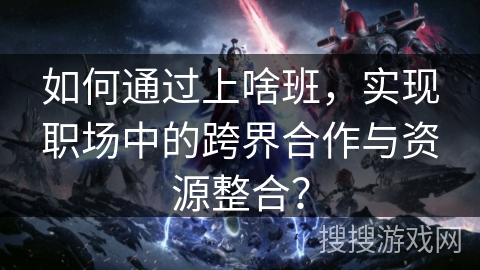 如何通过上啥班，实现职场中的跨界合作与资源整合？