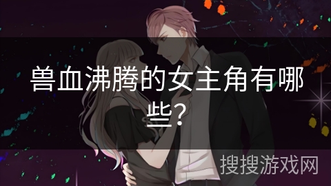 兽血沸腾的女主角有哪些？