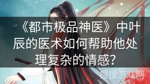 《都市极品神医》中叶辰的医术如何帮助他处理复杂的情感？