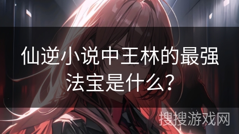 仙逆小说中王林的最强法宝是什么？