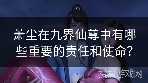 萧尘在九界仙尊中有哪些重要的责任和使命? 萧尘在九界仙尊中有哪些重要的责任和使命?