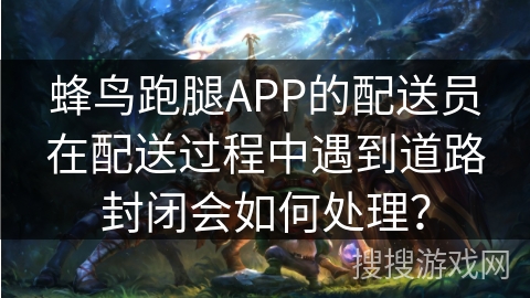 蜂鸟跑腿APP的配送员在配送过程中遇到道路封闭会如何处理？