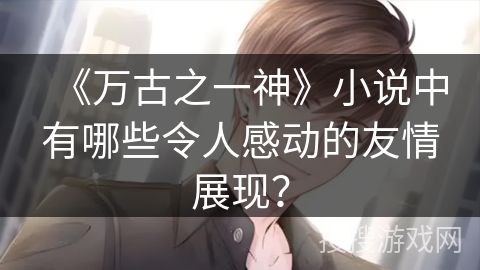 《万古之一神》小说中有哪些令人感动的友情展现？