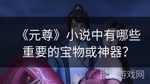 《元尊》小说中有哪些重要的宝物或神器？