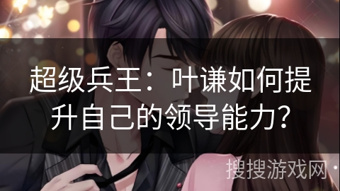 超级兵王：叶谦如何提升自己的领导能力？