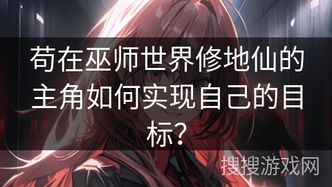 苟在巫师世界修地仙的主角如何实现自己的目标？