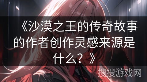 《沙漠之王的传奇故事的作者创作灵感来源是什么？》