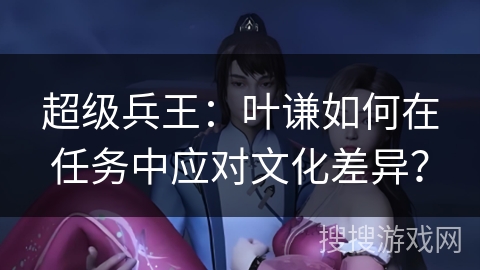 超级兵王：叶谦如何在任务中应对文化差异？