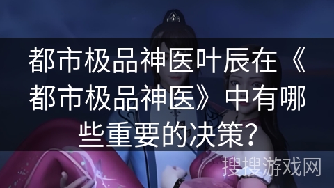 都市极品神医叶辰在《都市极品神医》中有哪些重要的决策？