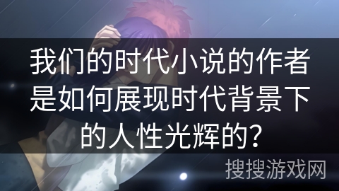 我们的时代小说的作者是如何展现时代背景下的人性光辉的？