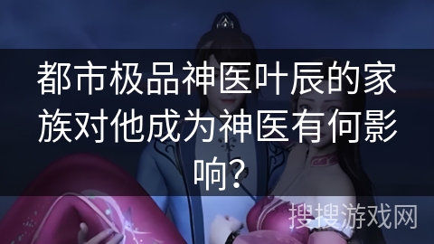 都市极品神医叶辰的家族对他成为神医有何影响？