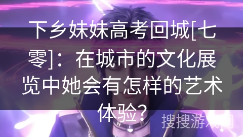 下乡妹妹高考回城[七零]：在城市的文化展览中她会有怎样的艺术体验？