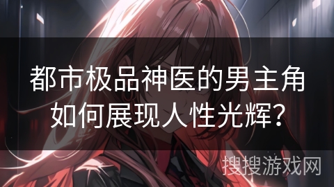 都市极品神医的男主角如何展现人性光辉？