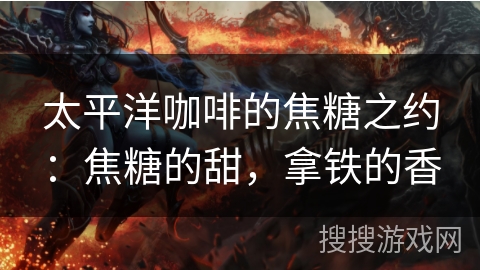 太平洋咖啡的焦糖之约：焦糖的甜，拿铁的香