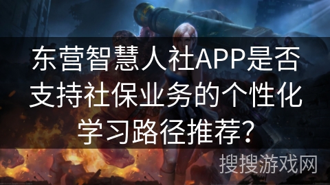 东营智慧人社APP是否支持社保业务的个性化学习路径推荐？
