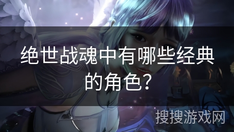 绝世战魂中有哪些经典的角色？