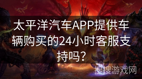 太平洋汽车APP提供车辆购买的24小时客服支持吗？