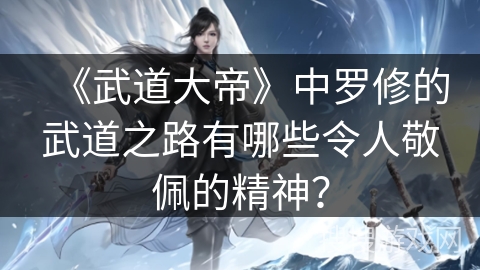 《武道大帝》中罗修的武道之路有哪些令人敬佩的精神？