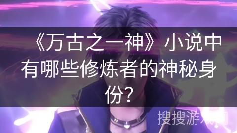 《万古之一神》小说中有哪些修炼者的神秘身份？