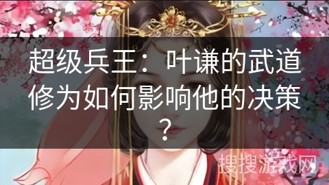 超级兵王：叶谦的武道修为如何影响他的决策？