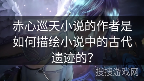 赤心巡天小说的作者是如何描绘小说中的古代遗迹的？