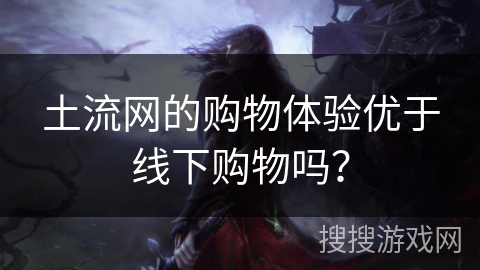 土流网的购物体验优于线下购物吗？