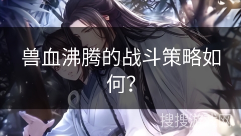 兽血沸腾的战斗策略如何？