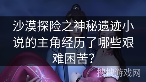 沙漠探险之神秘遗迹小说的主角经历了哪些艰难困苦? 沙漠探险之神秘遗迹小说的主角经历了哪些艰难困苦?