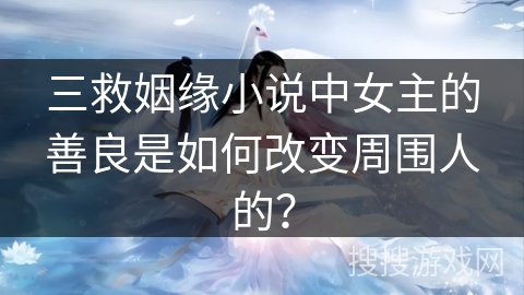三救姻缘小说中女主的善良是如何改变周围人的？