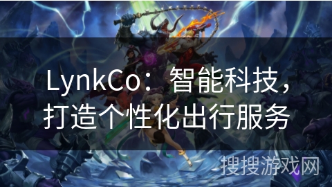 LynkCo：智能科技，打造个性化出行服务