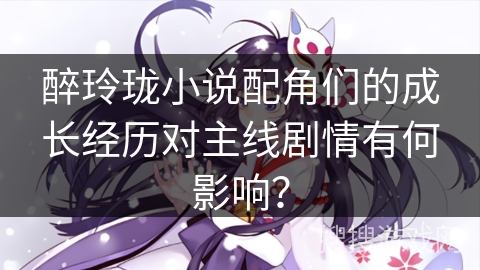 醉玲珑小说配角们的成长经历对主线剧情有何影响？