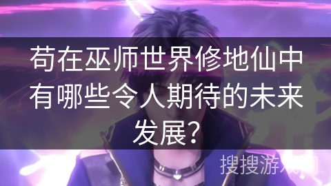 苟在巫师世界修地仙中有哪些令人期待的未来发展？