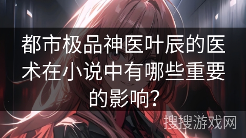 都市极品神医叶辰的医术在小说中有哪些重要的影响？