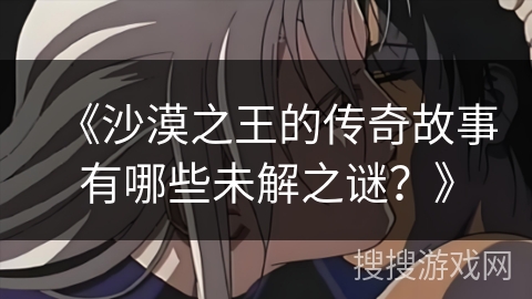 《沙漠之王的传奇故事有哪些未解之谜？》