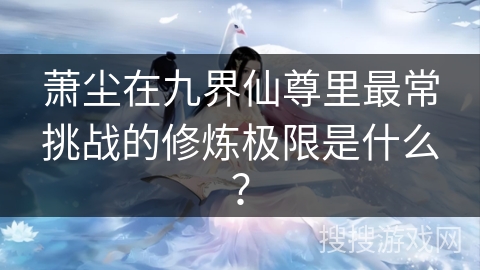 萧尘在九界仙尊里最常挑战的修炼极限是什么？
