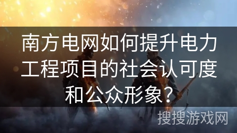 南方电网如何提升电力工程项目的社会认可度和公众形象？