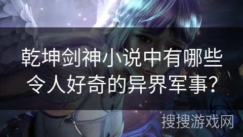 乾坤剑神小说中有哪些令人好奇的异界军事？