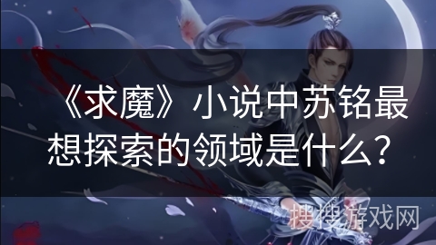 《求魔》小说中苏铭最想探索的领域是什么? 《求魔》小说中苏铭最想探索的领域是什么?
