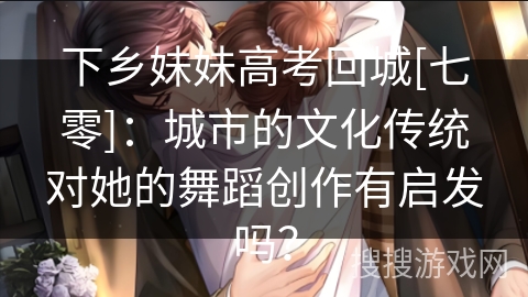 下乡妹妹高考回城[七零]：城市的文化传统对她的舞蹈创作有启发吗？