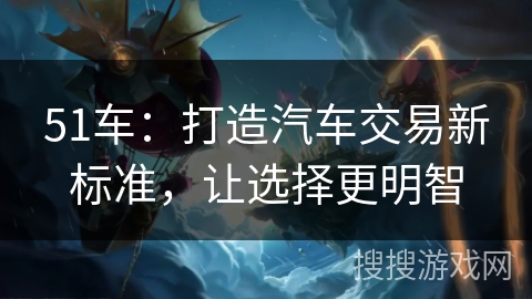 51车：打造汽车交易新标准，让选择更明智