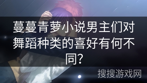 蔓蔓青萝小说男主们对舞蹈种类的喜好有何不同？