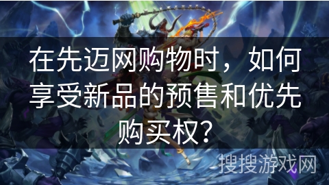 在先迈网购物时，如何享受新品的预售和优先购买权？
