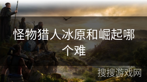 怪物猎人冰原和崛起哪个难