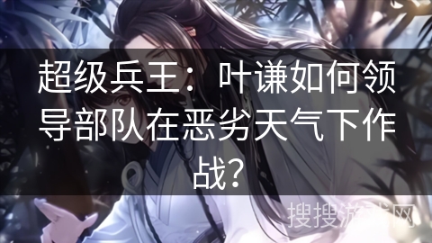 超级兵王：叶谦如何领导部队在恶劣天气下作战？