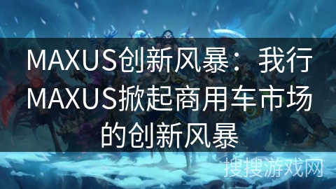 MAXUS创新风暴：我行MAXUS掀起商用车市场的创新风暴