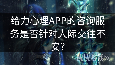 给力心理APP的咨询服务是否针对人际交往不安？