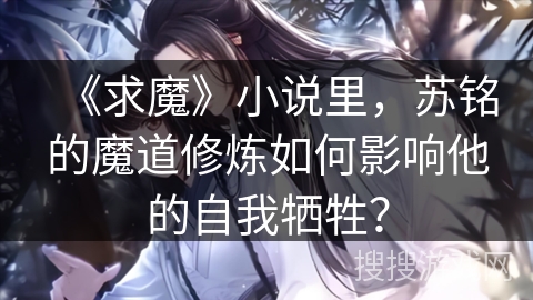 《求魔》小说里，苏铭的魔道修炼如何影响他的自我牺牲？
