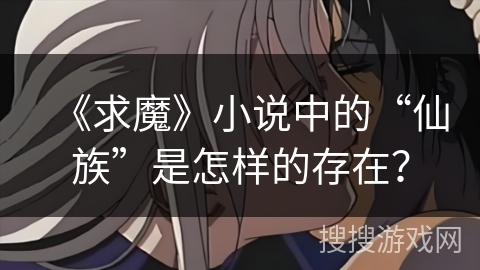 《求魔》小说中的“仙族”是怎样的存在？